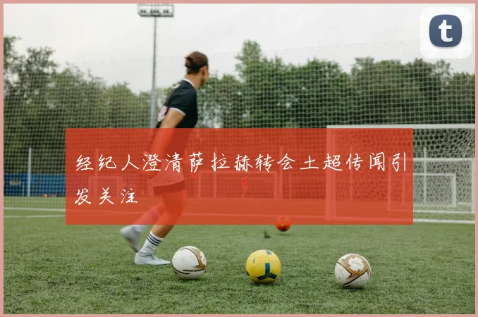 经纪人澄清萨拉赫转会土超传闻引发关注