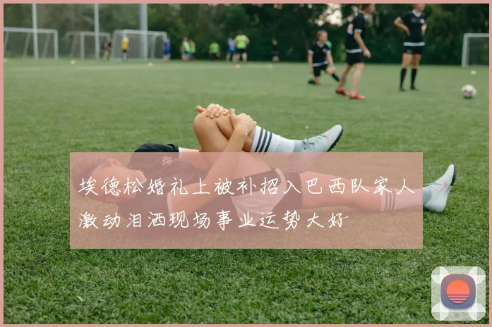 埃德松婚礼上被补招入巴西队家人激动泪洒现场事业运势大好