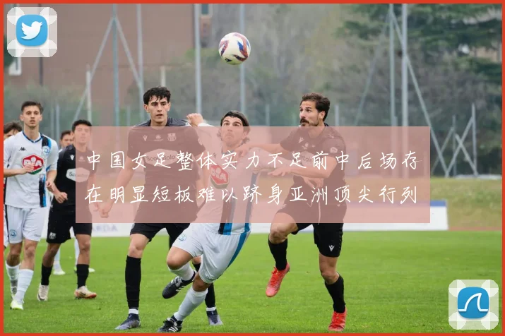 中国女足整体实力不足前中后场存在明显短板难以跻身亚洲顶尖行列