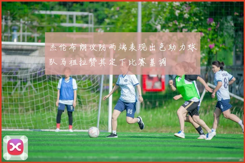 杰伦布朗攻防两端表现出色助力球队马祖拉赞其定下比赛基调
