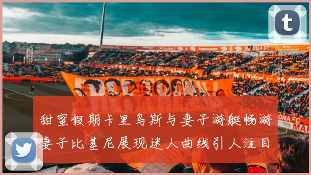 甜蜜假期卡里乌斯与妻子游艇畅游妻子比基尼展现迷人曲线引人注目