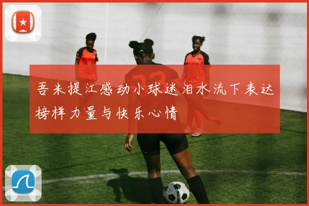 吾米提江感动小球迷泪水流下表达榜样力量与快乐心情