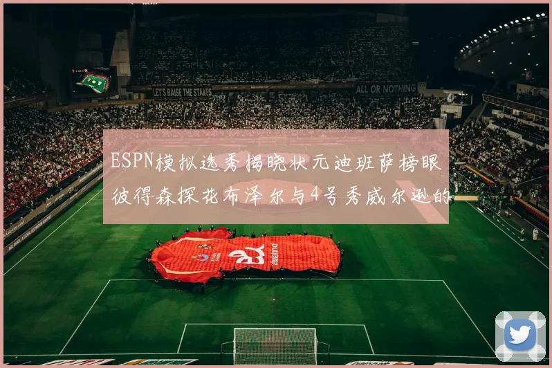 ESPN模拟选秀揭晓状元迪班萨榜眼彼得森探花布泽尔与4号秀威尔逊的精彩表现