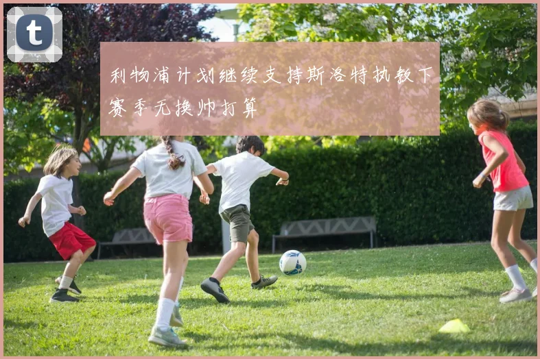 利物浦计划继续支持斯洛特执教下赛季无换帅打算