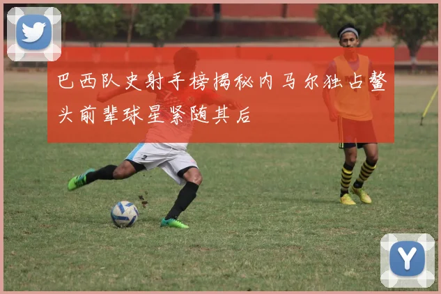 巴西队史射手榜揭秘内马尔独占鳌头前辈球星紧随其后
